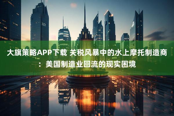 大旗策略APP下载 关税风暴中的水上摩托制造商：美国制造业回流的现实困境