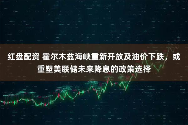 红盘配资 霍尔木兹海峡重新开放及油价下跌，或重塑美联储未来降息的政策选择