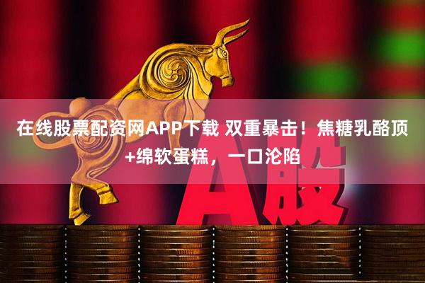 在线股票配资网APP下载 双重暴击！焦糖乳酪顶+绵软蛋糕，一口沦陷