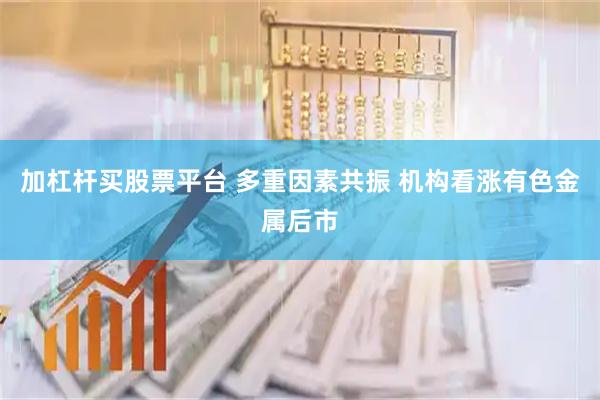 加杠杆买股票平台 多重因素共振 机构看涨有色金属后市
