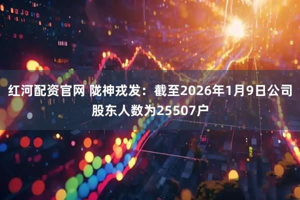 红河配资官网 陇神戎发：截至2026年1月9日公司股东人数为25507户