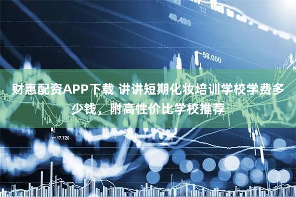 财惠配资APP下载 讲讲短期化妆培训学校学费多少钱，附高性价比学校推荐