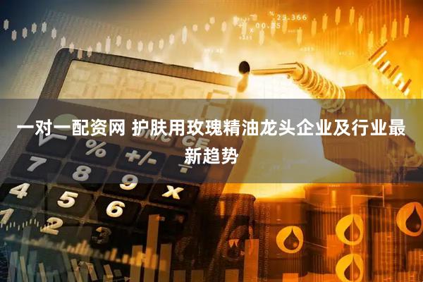 一对一配资网 护肤用玫瑰精油龙头企业及行业最新趋势