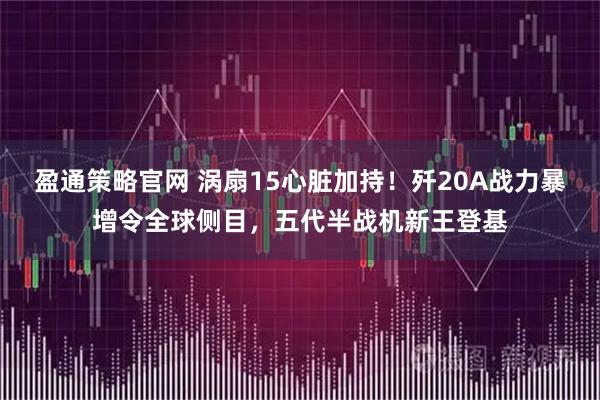 盈通策略官网 涡扇15心脏加持！歼20A战力暴增令全球侧目，五代半战机新王登基