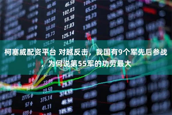 柯塞威配资平台 对越反击，我国有9个军先后参战，为何说第55军的功劳最大