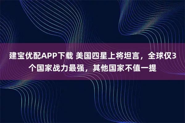 建宝优配APP下载 美国四星上将坦言，全球仅3个国家战力最强，其他国家不值一提