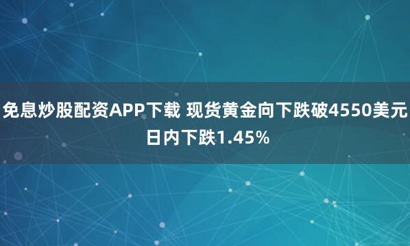 免息炒股配资APP下载 现货黄金向下跌破4550美元 日内下跌1.45%