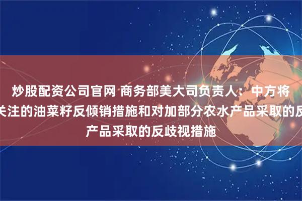 炒股配资公司官网 商务部美大司负责人：中方将调整加方关注的油菜籽反倾销措施和对加部分农水产品采取的反歧视措施
