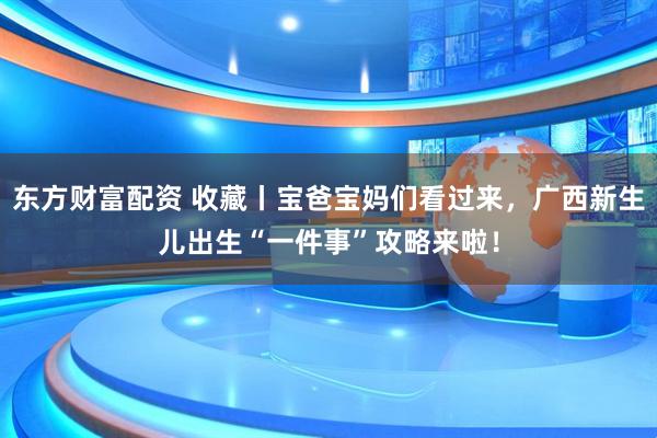 东方财富配资 收藏丨宝爸宝妈们看过来，广西新生儿出生“一件事”攻略来啦！