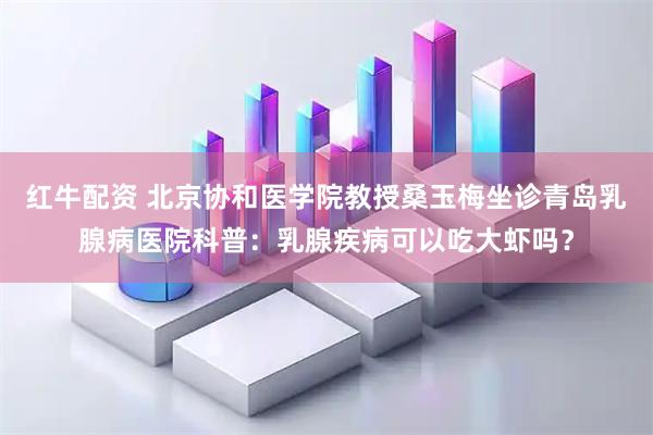 红牛配资 北京协和医学院教授桑玉梅坐诊青岛乳腺病医院科普：乳腺疾病可以吃大虾吗？