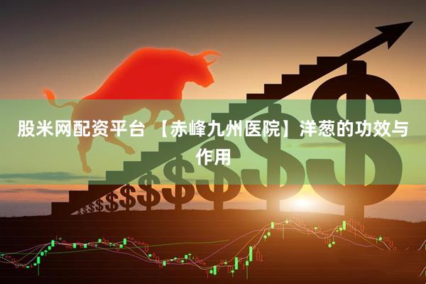 股米网配资平台 【赤峰九州医院】洋葱的功效与作用