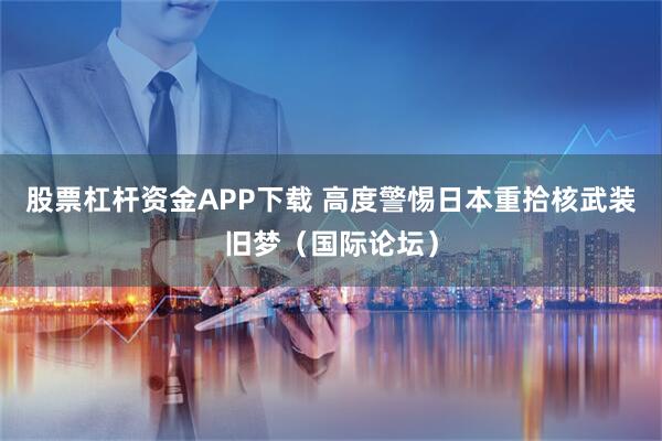 股票杠杆资金APP下载 高度警惕日本重拾核武装旧梦（国际论坛）