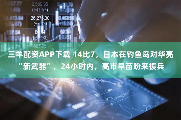 三羊配资APP下载 14比7，日本在钓鱼岛对华亮“新武器”，24小时内，高市早苗盼来援兵