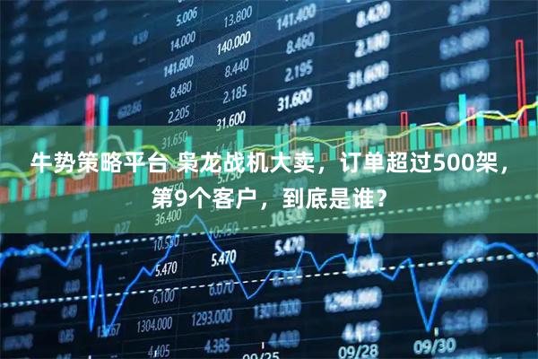 牛势策略平台 枭龙战机大卖，订单超过500架，第9个客户，到底是谁？