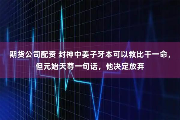 期货公司配资 封神中姜子牙本可以救比干一命，但元始天尊一句话，他决定放弃