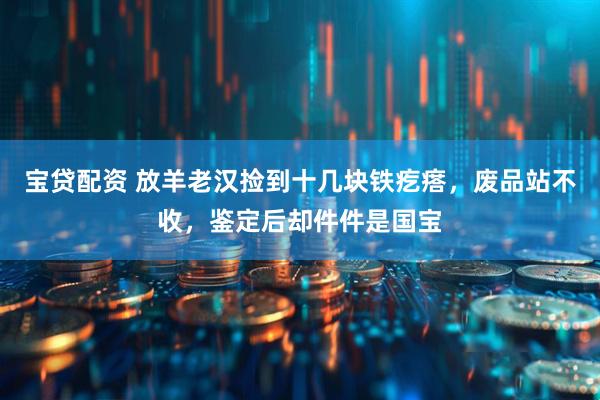 宝贷配资 放羊老汉捡到十几块铁疙瘩，废品站不收，鉴定后却件件是国宝