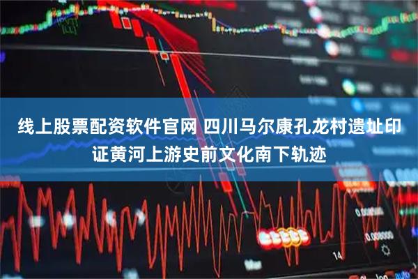 线上股票配资软件官网 四川马尔康孔龙村遗址印证黄河上游史前文化南下轨迹