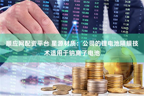 顺应网配资平台 星源材质：公司的锂电池隔膜技术适用于钠离子电池