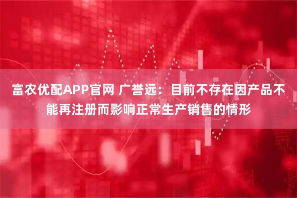 富农优配APP官网 广誉远：目前不存在因产品不能再注册而影响正常生产销售的情形