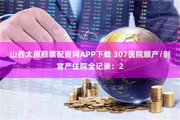 山西太原股票配资网APP下载 307医院顺产/剖宫产住院全记录：2