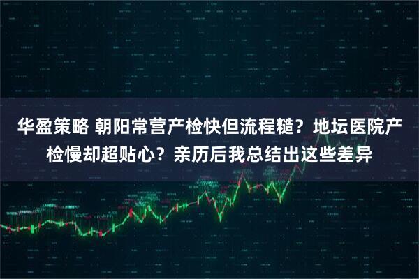 华盈策略 朝阳常营产检快但流程糙？地坛医院产检慢却超贴心？亲历后我总结出这些差异