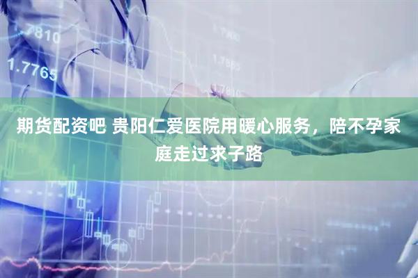 期货配资吧 贵阳仁爱医院用暖心服务，陪不孕家庭走过求子路