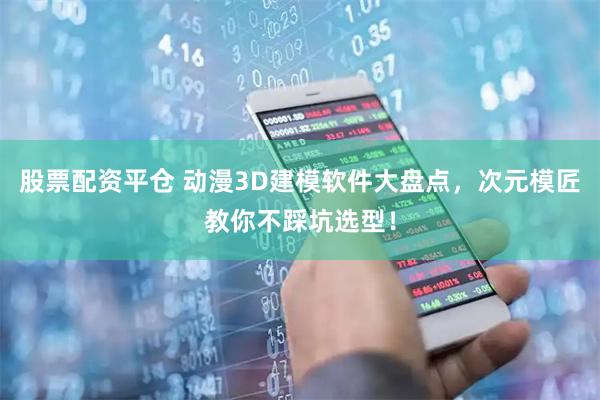 股票配资平仓 动漫3D建模软件大盘点，次元模匠教你不踩坑选型！