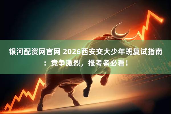 银河配资网官网 2026西安交大少年班复试指南：竞争激烈，报考者必看！