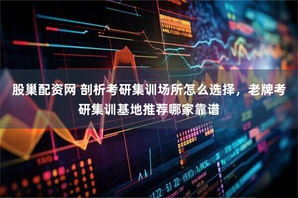 股巢配资网 剖析考研集训场所怎么选择，老牌考研集训基地推荐哪家靠谱
