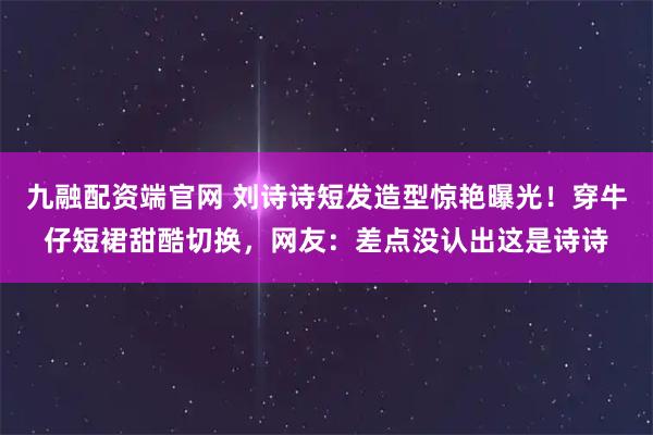 九融配资端官网 刘诗诗短发造型惊艳曝光！穿牛仔短裙甜酷切换，网友：差点没认出这是诗诗