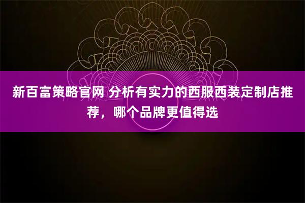 新百富策略官网 分析有实力的西服西装定制店推荐，哪个品牌更值得选