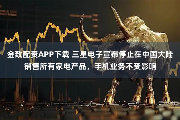 金致配资APP下载 三星电子宣布停止在中国大陆销售所有家电产品，手机业务不受影响