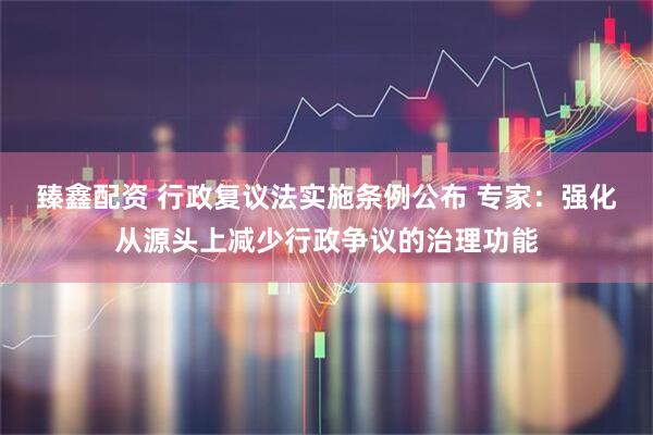 臻鑫配资 行政复议法实施条例公布 专家：强化从源头上减少行政争议的治理功能