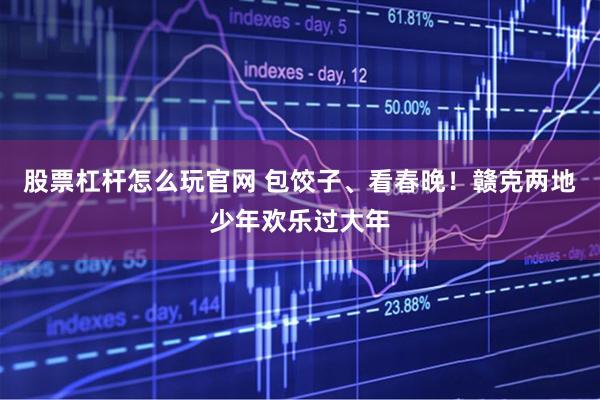 股票杠杆怎么玩官网 包饺子、看春晚！赣克两地少年欢乐过大年