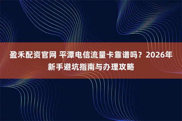 盈禾配资官网 平潭电信流量卡靠谱吗？2026年新手避坑指南与办理攻略