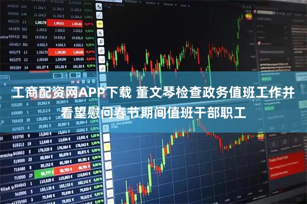 工商配资网APP下载 董文琴检查政务值班工作并看望慰问春节期间值班干部职工